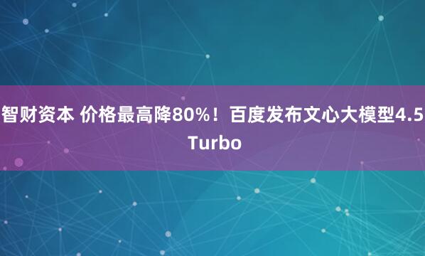 智财资本 价格最高降80%！百度发布文心大模型4.5 Turbo