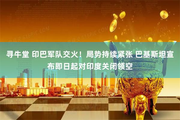 寻牛堂 印巴军队交火！局势持续紧张 巴基斯坦宣布即日起对印度关闭领空