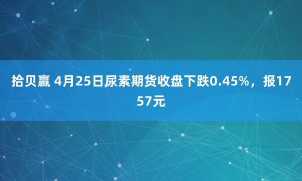 拾贝赢 4月25日尿素期货收盘下跌0.45%，报1757元