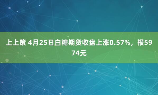 上上策 4月25日白糖期货收盘上涨0.57%，报5974元