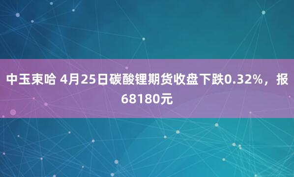 中玉束哈 4月25日碳酸锂期货收盘下跌0.32%，报68180元