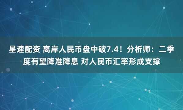 星速配资 离岸人民币盘中破7.4！分析师：二季度有望降准降息 对人民币汇率形成支撑