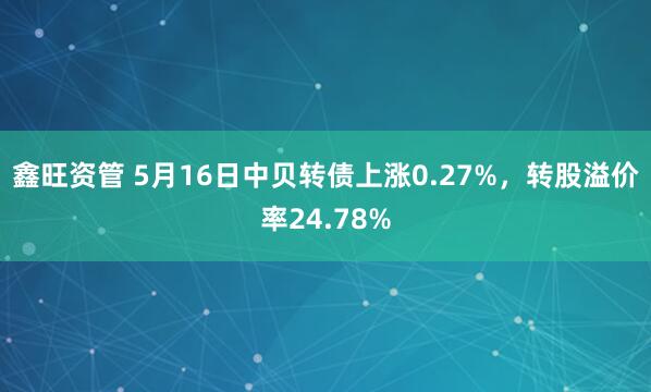 鑫旺资管 5月16日中贝转债上涨0.27%，转股溢价率24.78%