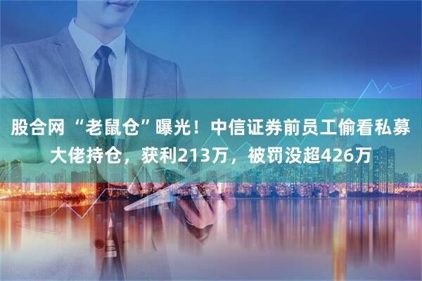 股合网 “老鼠仓”曝光！中信证券前员工偷看私募大佬持仓，获利213万，被罚没超426万