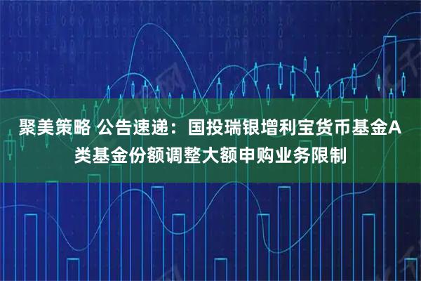 聚美策略 公告速递：国投瑞银增利宝货币基金A类基金份额调整大额申购业务限制
