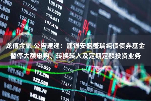 龙信金融 公告速递：浦银安盛盛瑞纯债债券基金暂停大额申购、转换转入及定期定额投资业务