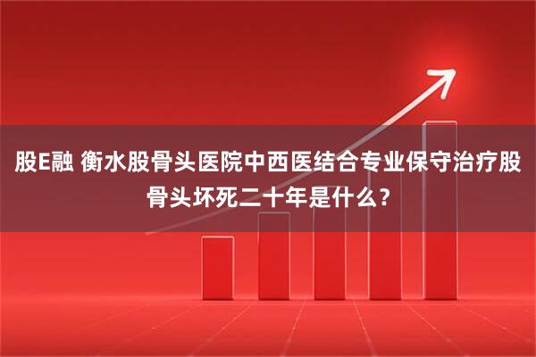 股E融 衡水股骨头医院中西医结合专业保守治疗股骨头坏死二十年是什么？