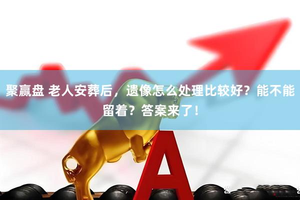 聚赢盘 老人安葬后，遗像怎么处理比较好？能不能留着？答案来了！