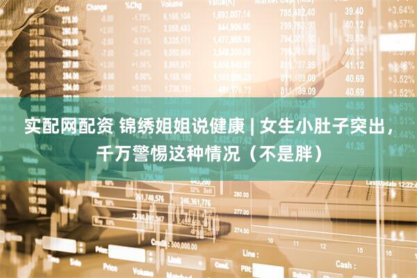 实配网配资 锦绣姐姐说健康 | 女生小肚子突出，千万警惕这种情况（不是胖）