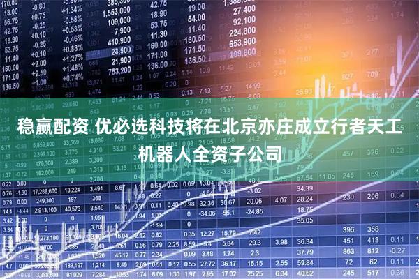 稳赢配资 优必选科技将在北京亦庄成立行者天工机器人全资子公司