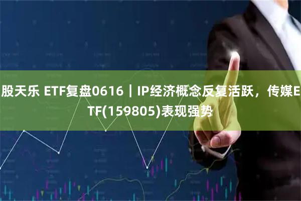 股天乐 ETF复盘0616｜IP经济概念反复活跃，传媒ETF(159805)表现强势
