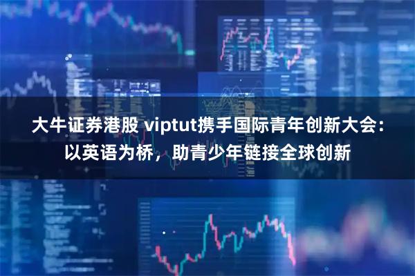 大牛证券港股 viptut携手国际青年创新大会：以英语为桥，助青少年链接全球创新