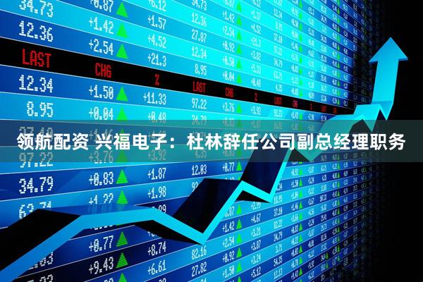 领航配资 兴福电子：杜林辞任公司副总经理职务