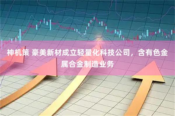 神机策 豪美新材成立轻量化科技公司，含有色金属合金制造业务