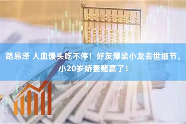 路易泽 人血馒头吃不停！好友爆梁小龙去世细节，小20岁娇妻赌赢了！