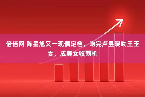 倍倍网 陈星旭又一现偶定档，吻完卢昱晓吻王玉雯，成美女收割机