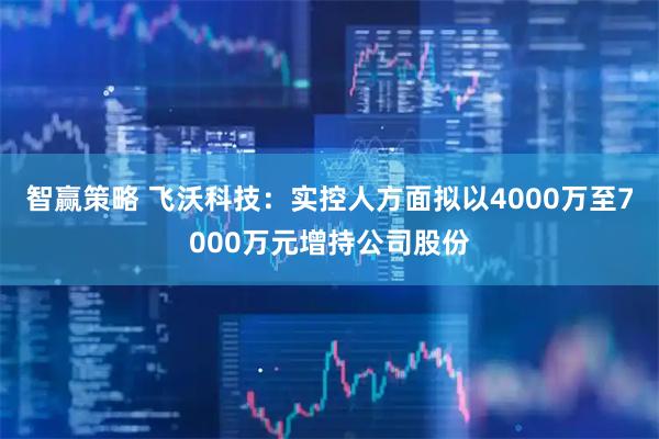 智赢策略 飞沃科技：实控人方面拟以4000万至7000万元增持公司股份