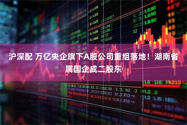沪深配 万亿央企旗下A股公司重组落地！湖南省属国企成二股东