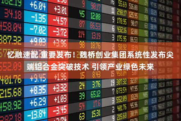忆融速配 重要发布！魏桥创业集团系统性发布尖端铝合金突破技术 引领产业绿色未来