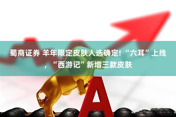 蜀商证券 羊年限定皮肤人选确定! “六耳”上线，“西游记”新增三款皮肤