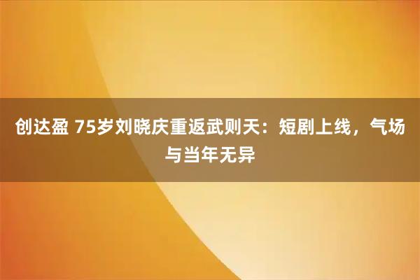 创达盈 75岁刘晓庆重返武则天：短剧上线，气场与当年无异