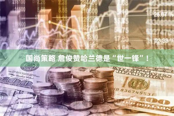 国尚策略 詹俊赞哈兰德是“世一锋”！